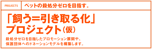 ペットの殺処分ゼロを目指す。「飼う＝引き取る化」プロジェクト（仮）殺処分ゼロを目指したプロモーション展開や、 保護団体へのドネーションモデルを構築します。 