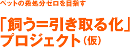 ペットの殺処分ゼロを目指す「飼う＝引き取る化」 プロジェクト（仮）