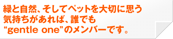 緑と自然、そしてペットを大切に思う気持ちがあれば、誰でも“gentle one”のメンバーです。